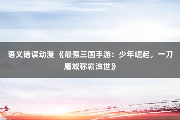 语义错误动漫 《最强三国手游：少年崛起，一刀屠城称霸浊世》