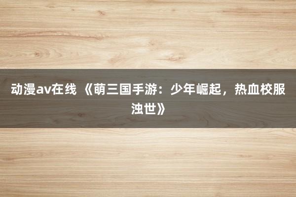 动漫av在线 《萌三国手游：少年崛起，热血校服浊世》