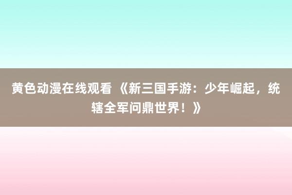 黄色动漫在线观看 《新三国手游：少年崛起，统辖全军问鼎世界！》