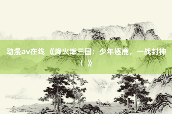 动漫av在线 《烽火燃三国：少年逐鹿，一战封神！》