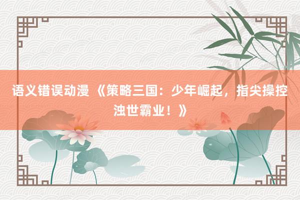 语义错误动漫 《策略三国：少年崛起，指尖操控浊世霸业！》