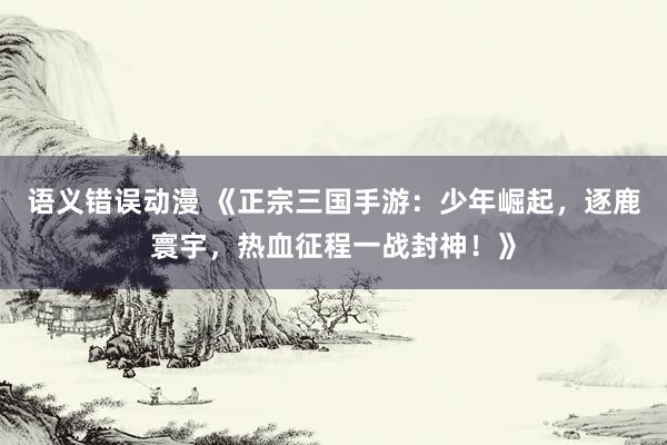 语义错误动漫 《正宗三国手游：少年崛起，逐鹿寰宇，热血征程一战封神！》