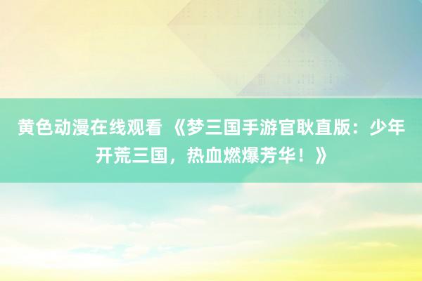 黄色动漫在线观看 《梦三国手游官耿直版：少年开荒三国，热血燃爆芳华！》