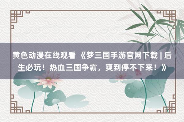 黄色动漫在线观看 《梦三国手游官网下载 | 后生必玩！热血三国争霸，爽到停不下来！》