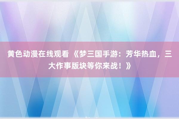 黄色动漫在线观看 《梦三国手游：芳华热血，三大作事版块等你来战！》
