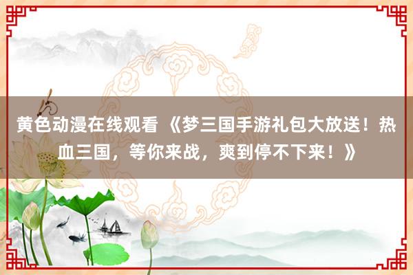 黄色动漫在线观看 《梦三国手游礼包大放送！热血三国，等你来战，爽到停不下来！》