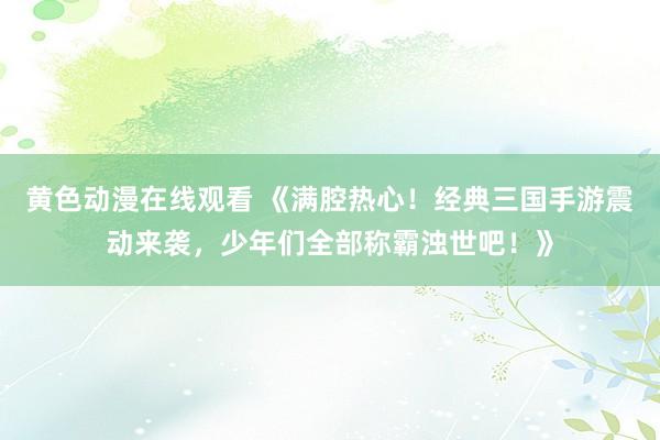 黄色动漫在线观看 《满腔热心！经典三国手游震动来袭，少年们全部称霸浊世吧！》