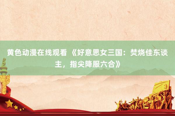 黄色动漫在线观看 《好意思女三国：焚烧佳东谈主，指尖降服六合》