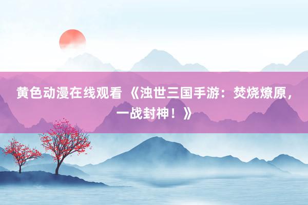 黄色动漫在线观看 《浊世三国手游：焚烧燎原，一战封神！》