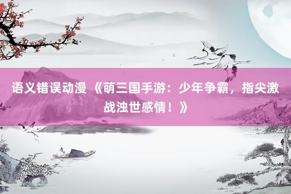 语义错误动漫 《萌三国手游：少年争霸，指尖激战浊世感情！》