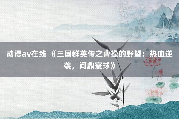 动漫av在线 《三国群英传之曹操的野望：热血逆袭，问鼎寰球》
