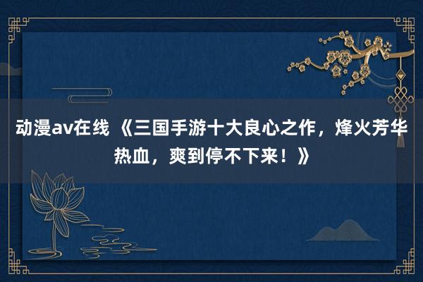 动漫av在线 《三国手游十大良心之作，烽火芳华热血，爽到停不下来！》