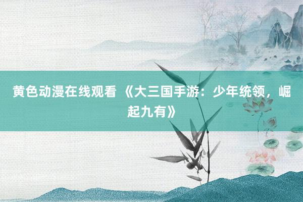 黄色动漫在线观看 《大三国手游：少年统领，崛起九有》