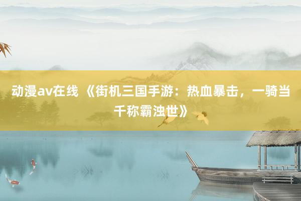 动漫av在线 《街机三国手游：热血暴击，一骑当千称霸浊世》