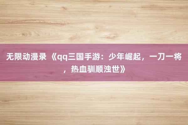 无限动漫录 《qq三国手游：少年崛起，一刀一将，热血驯顺浊世》