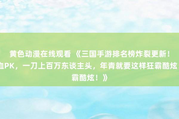 黄色动漫在线观看 《三国手游排名榜炸裂更新！热血PK，一刀上百万东谈主头，年青就要这样狂霸酷炫！》