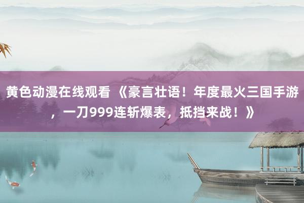 黄色动漫在线观看 《豪言壮语！年度最火三国手游，一刀999连斩爆表，抵挡来战！》