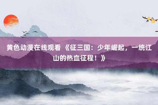 黄色动漫在线观看 《征三国：少年崛起，一统江山的热血征程！》