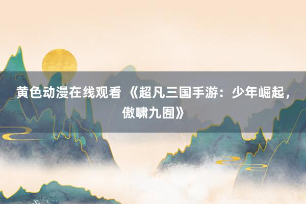 黄色动漫在线观看 《超凡三国手游：少年崛起，傲啸九囿》