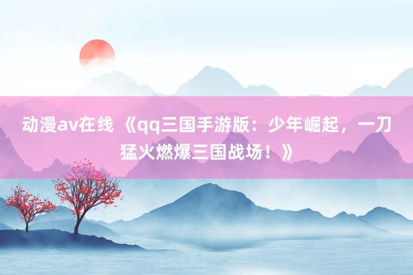 动漫av在线 《qq三国手游版：少年崛起，一刀猛火燃爆三国战场！》