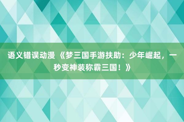 语义错误动漫 《梦三国手游扶助：少年崛起，一秒变神装称霸三国！》
