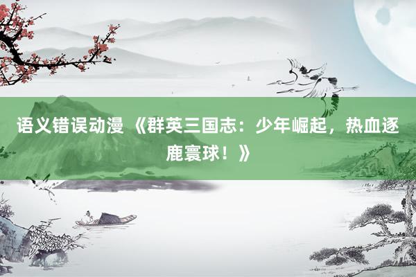 语义错误动漫 《群英三国志：少年崛起，热血逐鹿寰球！》