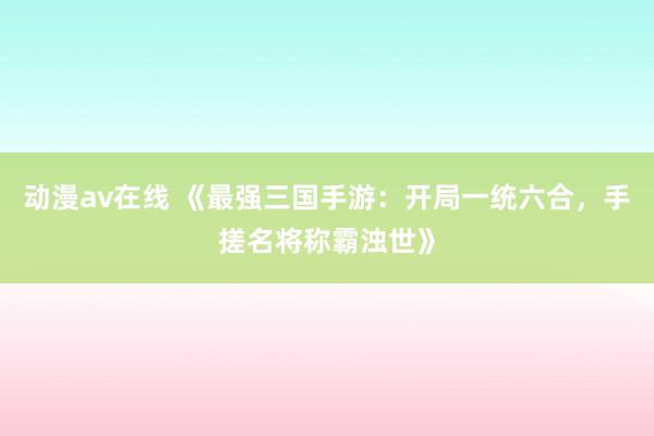 动漫av在线 《最强三国手游：开局一统六合，手搓名将称霸浊世》