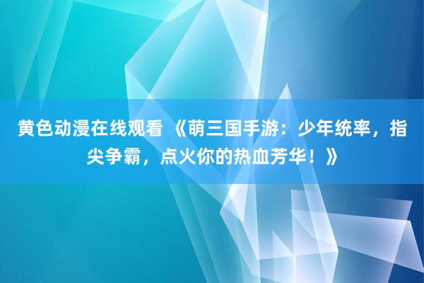 黄色动漫在线观看 《萌三国手游：少年统率，指尖争霸，点火你的热血芳华！》
