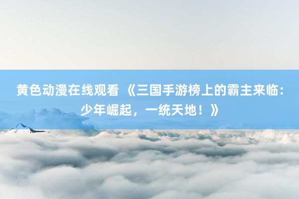 黄色动漫在线观看 《三国手游榜上的霸主来临：少年崛起，一统天地！》
