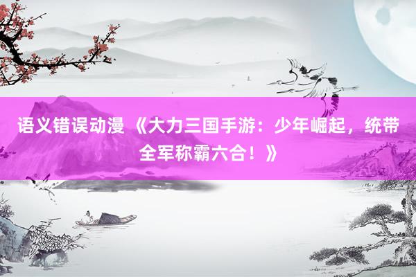 语义错误动漫 《大力三国手游：少年崛起，统带全军称霸六合！》
