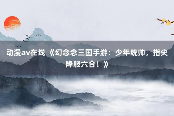 动漫av在线 《幻念念三国手游：少年统帅，指尖降服六合！》