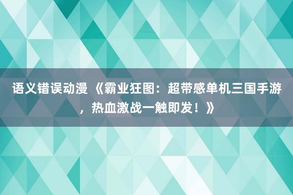 语义错误动漫 《霸业狂图：超带感单机三国手游，热血激战一触即发！》