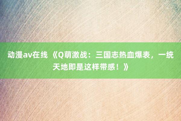 动漫av在线 《Q萌激战：三国志热血爆表，一统天地即是这样带感！》