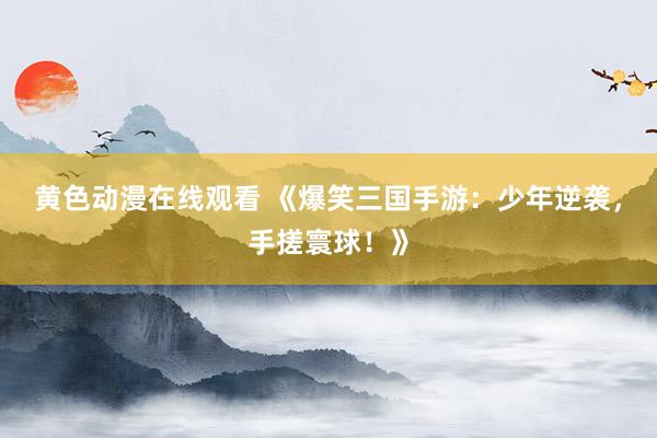 黄色动漫在线观看 《爆笑三国手游：少年逆袭，手搓寰球！》