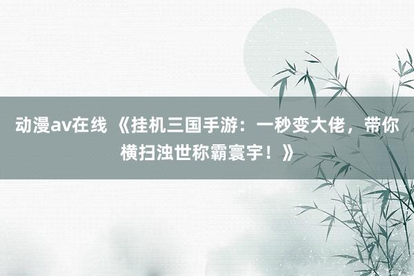 动漫av在线 《挂机三国手游：一秒变大佬，带你横扫浊世称霸寰宇！》