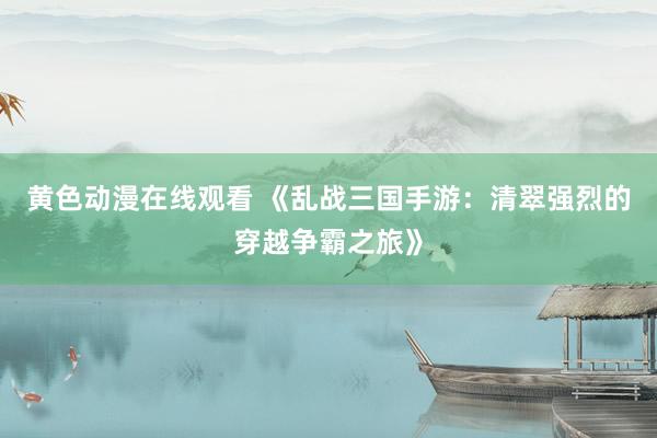 黄色动漫在线观看 《乱战三国手游：清翠强烈的穿越争霸之旅》