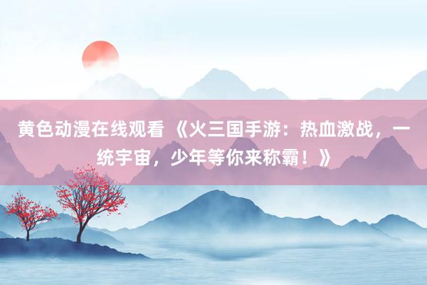 黄色动漫在线观看 《火三国手游：热血激战，一统宇宙，少年等你来称霸！》