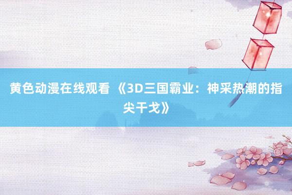 黄色动漫在线观看 《3D三国霸业：神采热潮的指尖干戈》