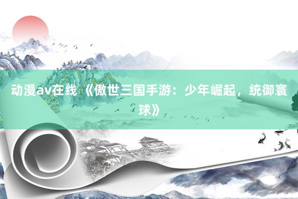 动漫av在线 《傲世三国手游：少年崛起，统御寰球》