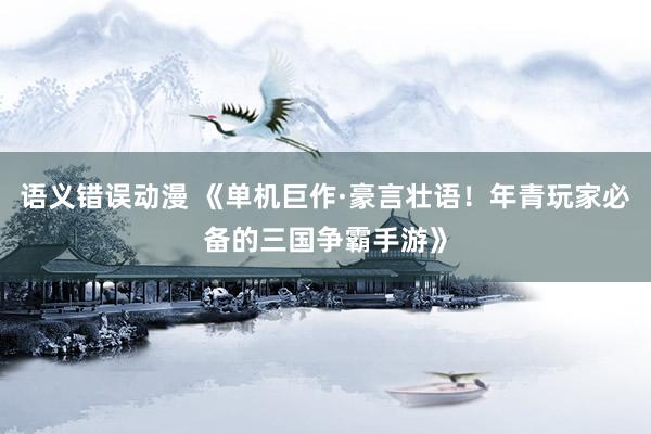语义错误动漫 《单机巨作·豪言壮语！年青玩家必备的三国争霸手游》