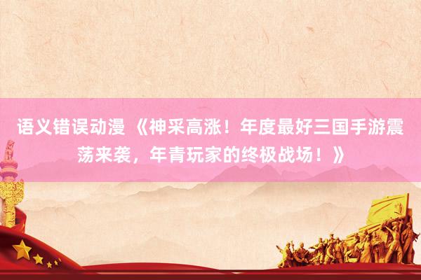 语义错误动漫 《神采高涨！年度最好三国手游震荡来袭，年青玩家的终极战场！》