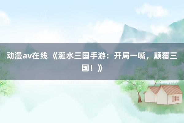 动漫av在线 《涎水三国手游：开局一嘴，颠覆三国！》