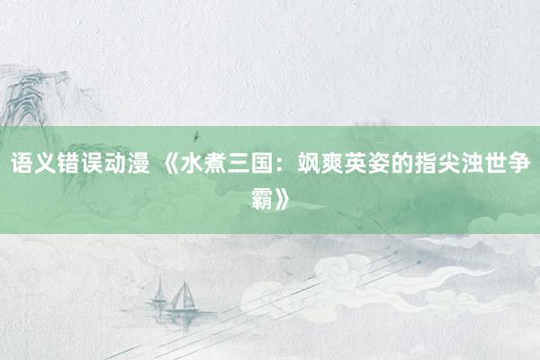 语义错误动漫 《水煮三国：飒爽英姿的指尖浊世争霸》