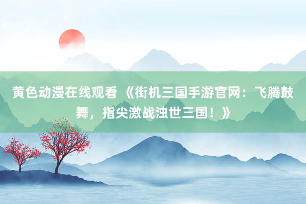 黄色动漫在线观看 《街机三国手游官网：飞腾鼓舞，指尖激战浊世三国！》