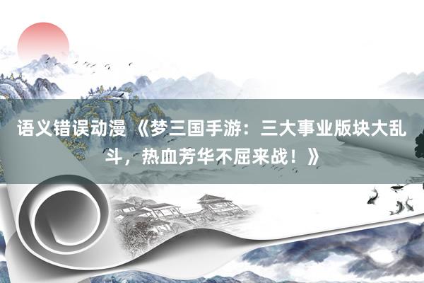 语义错误动漫 《梦三国手游：三大事业版块大乱斗，热血芳华不屈来战！》