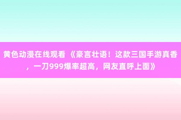 黄色动漫在线观看 《豪言壮语！这款三国手游真香，一刀999爆率超高，网友直呼上面》