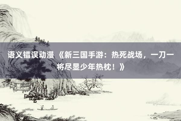 语义错误动漫 《新三国手游：热死战场，一刀一将尽显少年热枕！》
