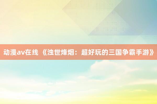 动漫av在线 《浊世烽烟：超好玩的三国争霸手游》