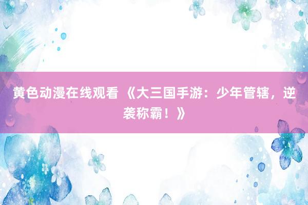 黄色动漫在线观看 《大三国手游：少年管辖，逆袭称霸！》