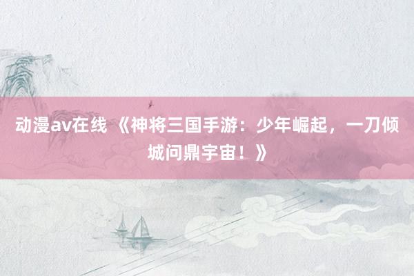 动漫av在线 《神将三国手游：少年崛起，一刀倾城问鼎宇宙！》